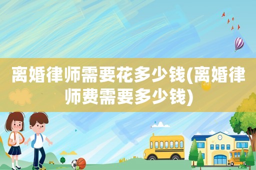 離婚律師需要花多少錢(離婚律師費需要多少錢)