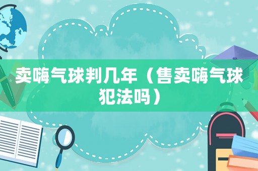 賣嗨氣球判幾年（售賣嗨氣球犯法嗎）