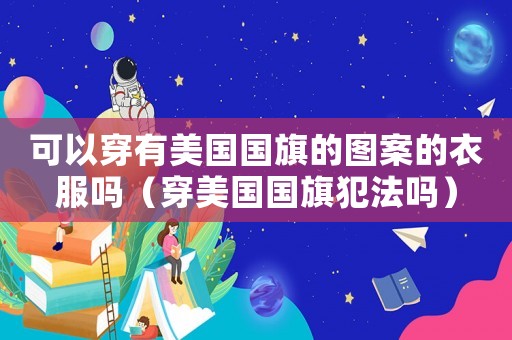 可以穿有美國國旗的圖案的衣服嗎（穿美國國旗犯法嗎）