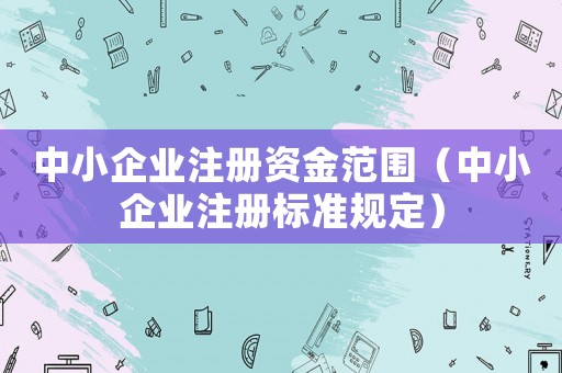 中小企業注冊資金范圍（中小企業注冊標準規定）