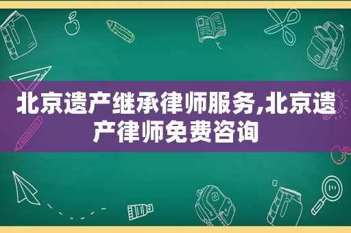 北京遺產繼承律師服務,北京遺產律師免費咨詢