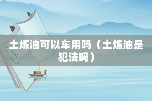 土煉油可以車用嗎（土煉油是犯法嗎）