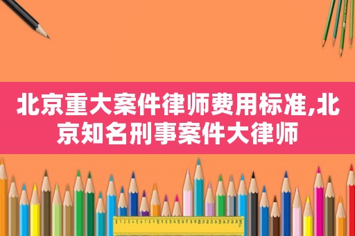 北京重大案件律師費用標準,北京知名刑事案件大律師