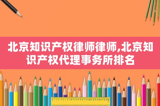 北京知識產權律師律師,北京知識產權代理事務所排名