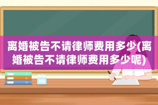 離婚被告不請(qǐng)律師費(fèi)用多少(離婚被告不請(qǐng)律師費(fèi)用多少呢)