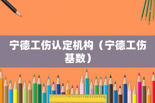 寧德工傷認定機構（寧德工傷基數）