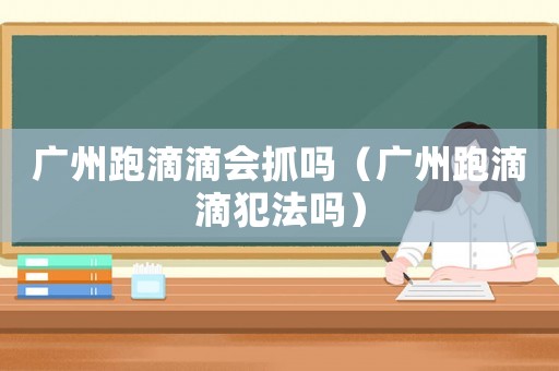 廣州跑滴滴會抓嗎（廣州跑滴滴犯法嗎）