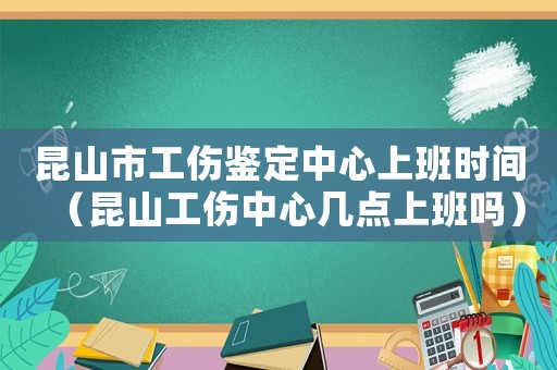 昆山市工傷鑒定中心上班時間（昆山工傷中心幾點上班嗎）