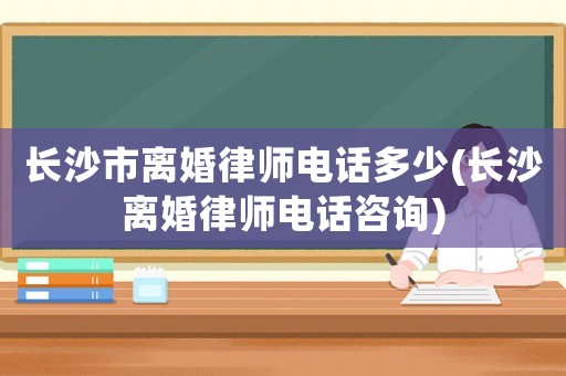 長沙市離婚律師電話多少(長沙離婚律師電話咨詢)