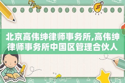 北京高偉紳律師事務(wù)所,高偉紳律師事務(wù)所中國區(qū)管理合伙人