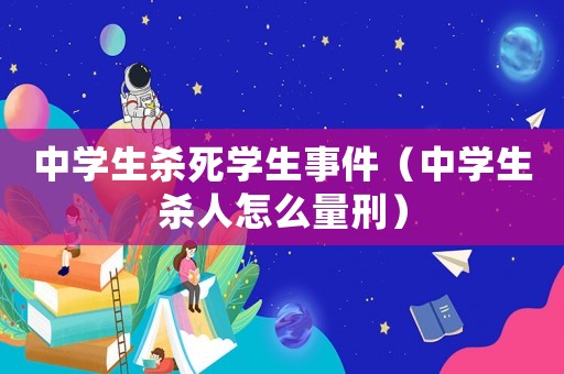 中學(xué)生殺死學(xué)生事件（中學(xué)生殺人怎么量刑）