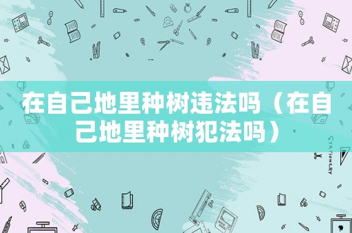 在自己地里種樹違法嗎（在自己地里種樹犯法嗎）