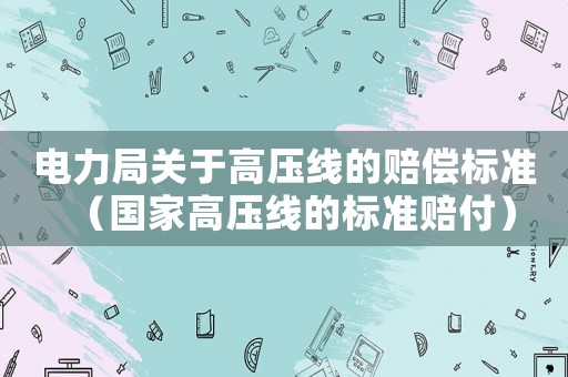 電力局關于高壓線的賠償標準（國家高壓線的標準賠付）
