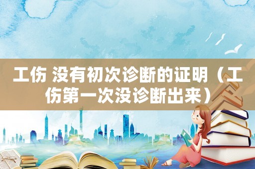 工傷 沒有初次診斷的證明（工傷第一次沒診斷出來）