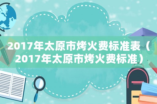 2017年太原市烤火費標準表（2017年太原市烤火費標準）
