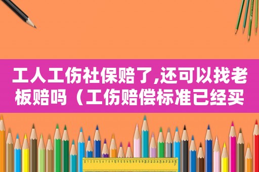 工人工傷社保賠了,還可以找老板賠嗎（工傷賠償標準已經買社保）