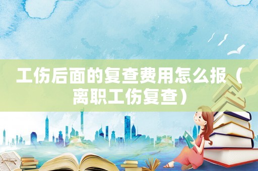 工傷后面的復查費用怎么報（離職工傷復查）