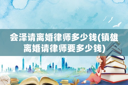 會澤請離婚律師多少錢(鎮(zhèn)雄離婚請律師要多少錢)