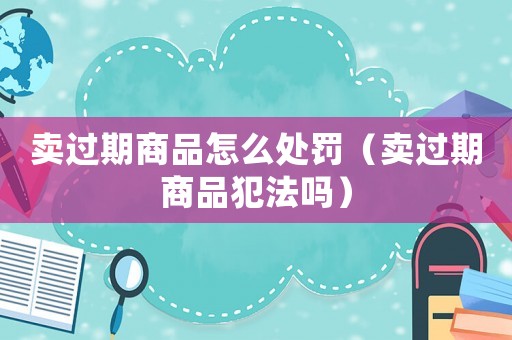 賣過期商品怎么處罰（賣過期商品犯法嗎）