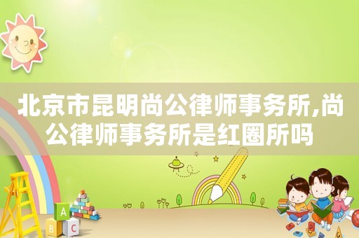 北京市昆明尚公律師事務所,尚公律師事務所是紅圈所嗎