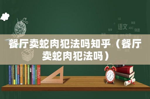 餐廳賣蛇肉犯法嗎知乎（餐廳賣蛇肉犯法嗎）