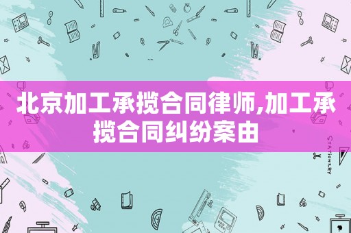 北京加工承攬合同律師,加工承攬合同糾紛案由