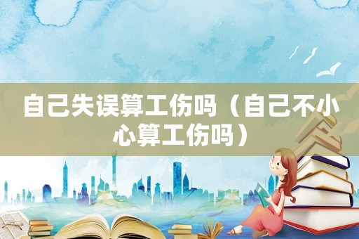 自己失誤算工傷嗎（自己不小心算工傷嗎）