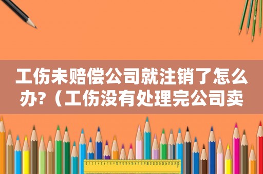 工傷未賠償公司就注銷了怎么辦?（工傷沒有處理完公司賣了怎么辦）