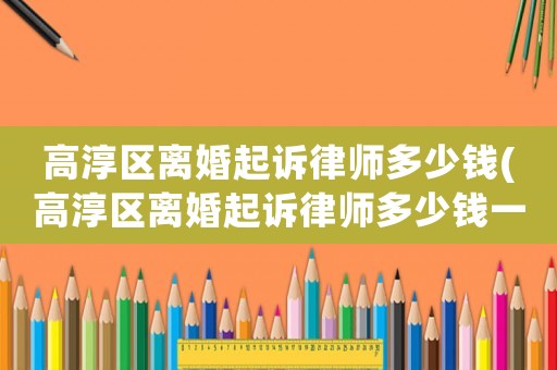 高淳區(qū)離婚起訴律師多少錢(高淳區(qū)離婚起訴律師多少錢一次)