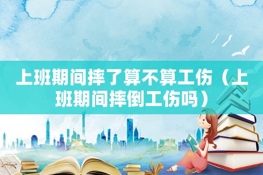上班期間摔了算不算工傷（上班期間摔倒工傷嗎）