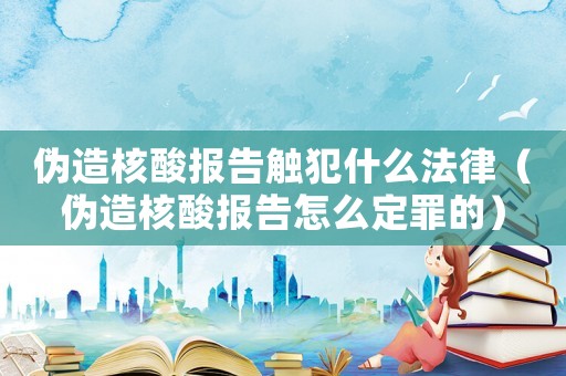 偽造核酸報告觸犯什么法律（偽造核酸報告怎么定罪的）