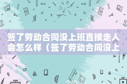 簽了勞動合同沒上班直接走人會怎么樣（簽了勞動合同沒上班能認定工傷嗎）