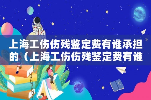 上海工傷傷殘鑒定費有誰承擔的（上海工傷傷殘鑒定費有誰承擔）