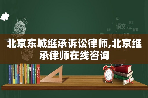 北京東城繼承訴訟律師,北京繼承律師在線咨詢