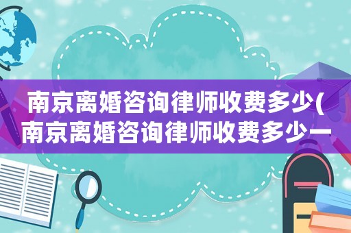 南京離婚咨詢律師收費多少(南京離婚咨詢律師收費多少一次)
