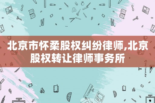 北京市懷柔股權糾紛律師,北京股權轉讓律師事務所