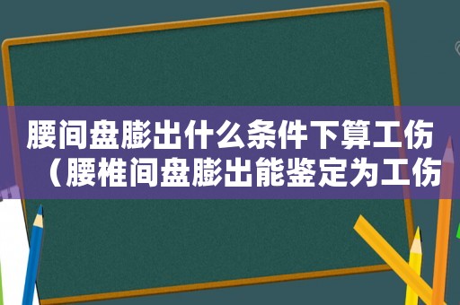 腰間盤膨出什么條件下算工傷（腰椎間盤膨出能鑒定為工傷嗎）