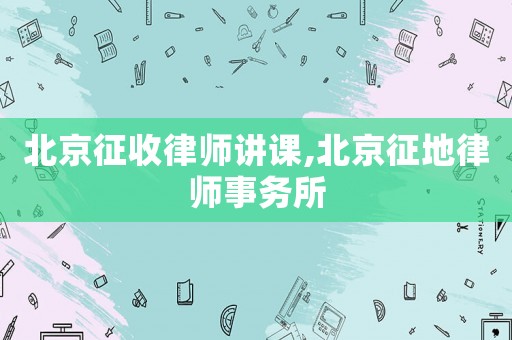 北京征收律師講課,北京征地律師事務所