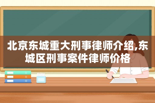 北京東城重大刑事律師介紹,東城區刑事案件律師價格