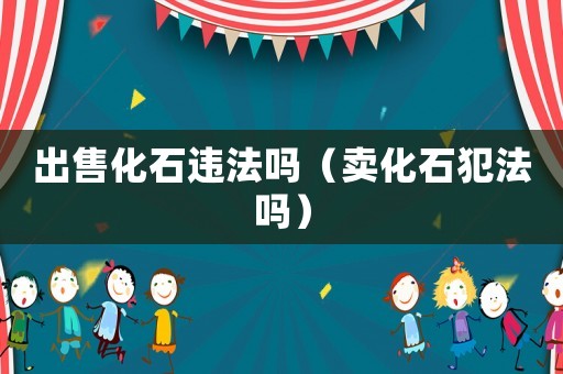 出售化石違法嗎（賣化石犯法嗎）