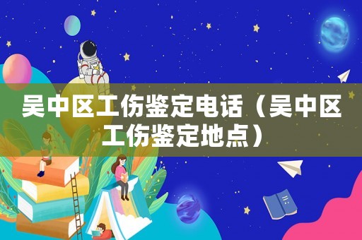 吳中區工傷鑒定電話（吳中區工傷鑒定地點）