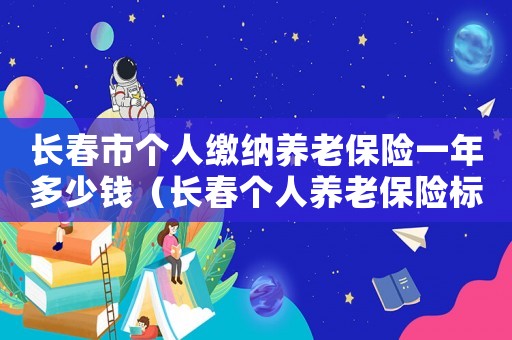 長春市個人繳納養老保險一年多少錢（長春個人養老保險標準是多少錢一個月多少錢）