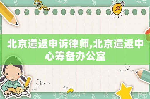 北京遣返申訴律師,北京遣返中心籌備辦公室