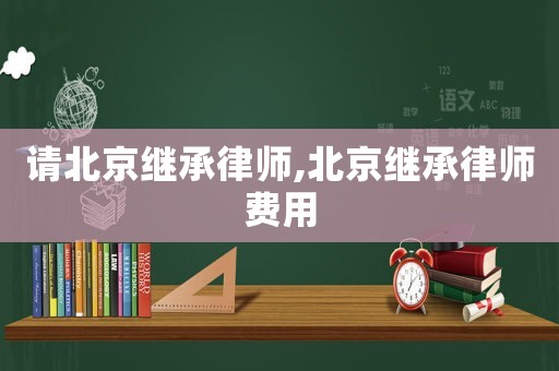 請北京繼承律師,北京繼承律師費用