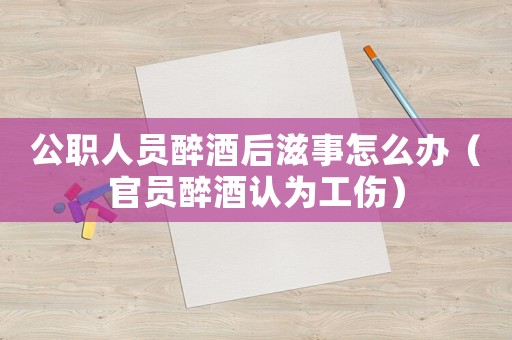 公職人員醉酒后滋事怎么辦（官員醉酒認為工傷）