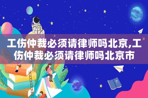 工傷仲裁必須請律師嗎北京,工傷仲裁必須請律師嗎北京市
