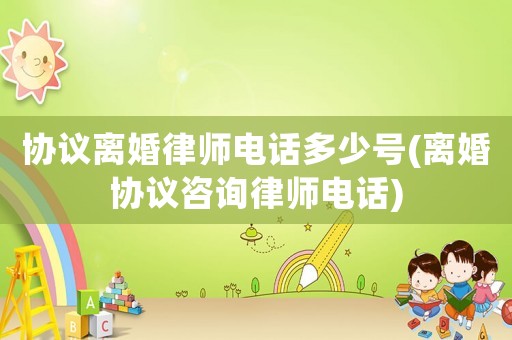 協議離婚律師電話多少號(離婚協議咨詢律師電話)