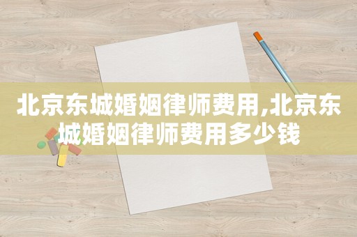 北京東城婚姻律師費用,北京東城婚姻律師費用多少錢
