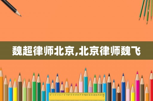 魏超律師北京,北京律師魏飛