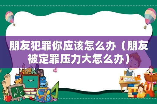 朋友犯罪你應該怎么辦（朋友被定罪壓力大怎么辦）